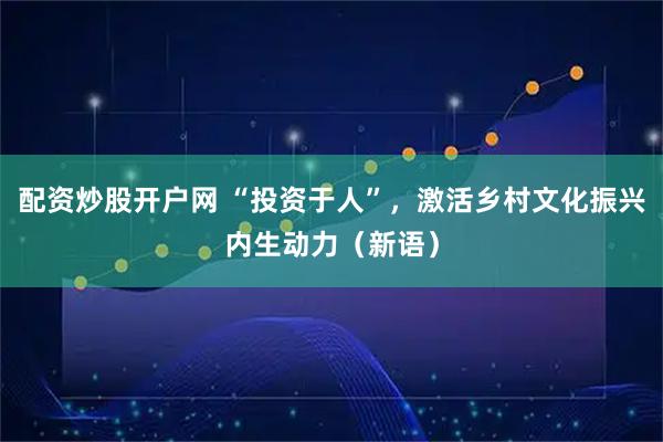 配资炒股开户网 “投资于人”，激活乡村文化振兴内生动力（新语）