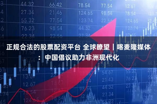 正规合法的股票配资平台 全球瞭望｜喀麦隆媒体：中国倡议助力非洲现代化