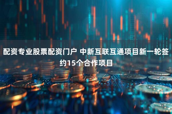 配资专业股票配资门户 中新互联互通项目新一轮签约15个合作项目